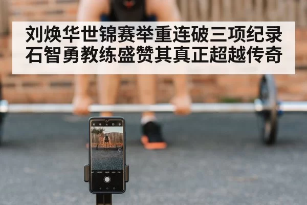 刘焕华世锦赛举重连破三项纪录石智勇教练盛赞其真正超越传奇