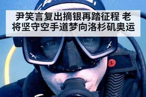 尹笑言复出摘银再踏征程 老将坚守空手道梦向洛杉矶奥运