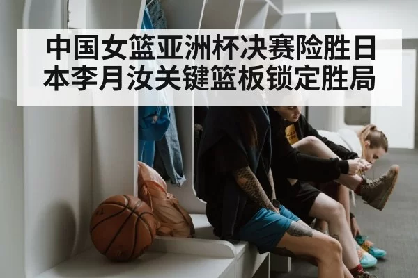 中国女篮亚洲杯决赛险胜日本李月汝关键篮板锁定胜局