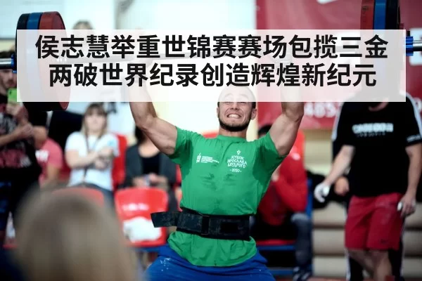 侯志慧举重世锦赛赛场包揽三金两破世界纪录创造辉煌新纪元